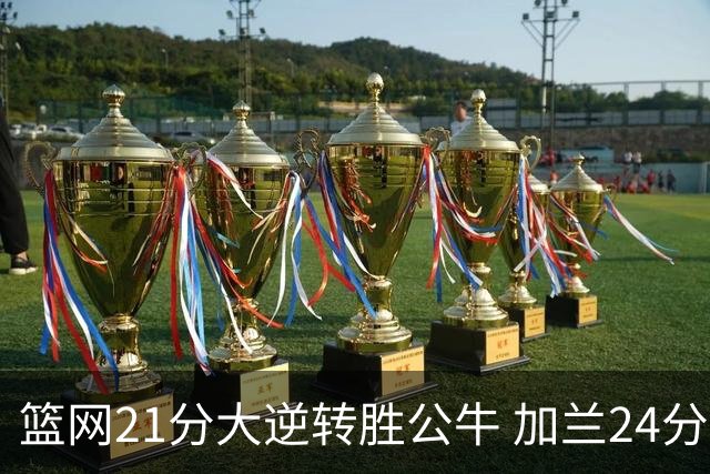 篮网21分大逆转胜公牛 加兰24分骑士险胜猛龙